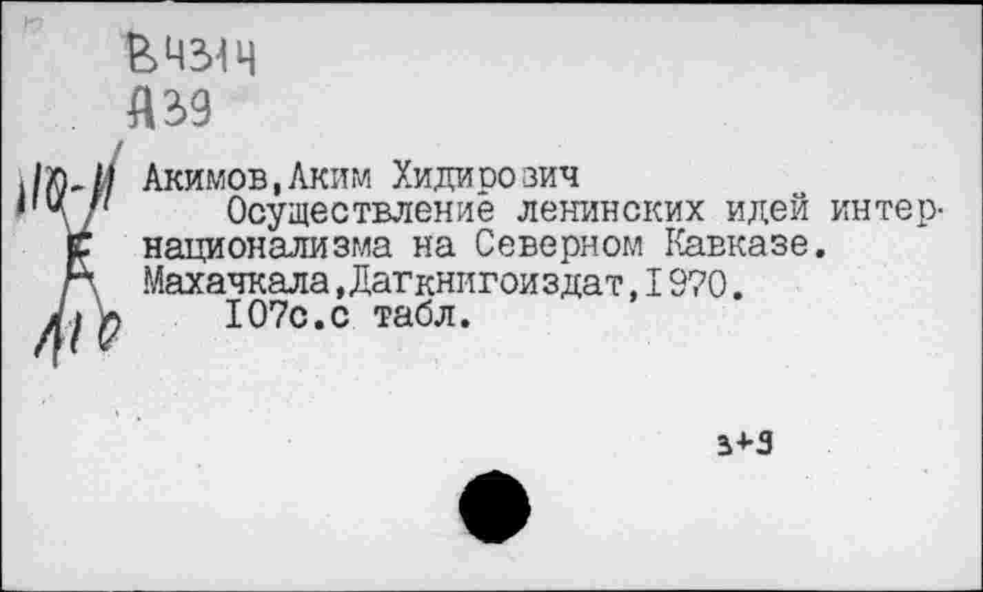 ﻿&Ч31Ч
А 39
Акимов,Аким Хидипо зич
Осуществление ленинских идей интернационализма на Северном Кавказе. Махачкала,Дагкнигоиздат,I9?0.
107с.с табл.
